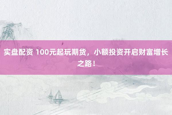 实盘配资 100元起玩期货，小额投资开启财富增长之路！