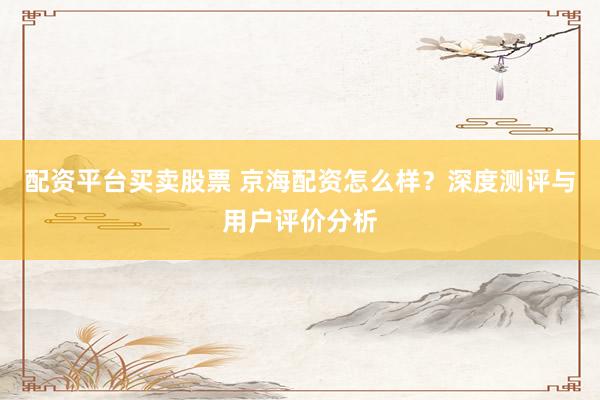 配资平台买卖股票 京海配资怎么样？深度测评与用户评价分析