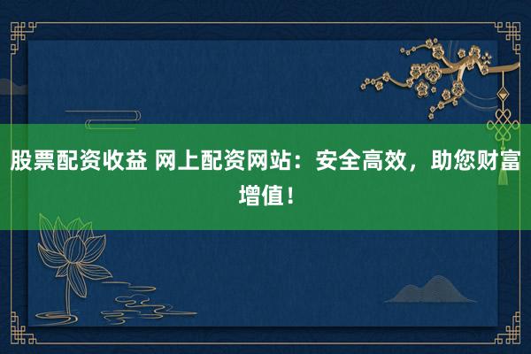 股票配资收益 网上配资网站：安全高效，助您财富增值！
