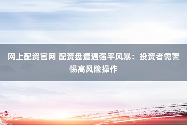 网上配资官网 配资盘遭遇强平风暴：投资者需警惕高风险操作