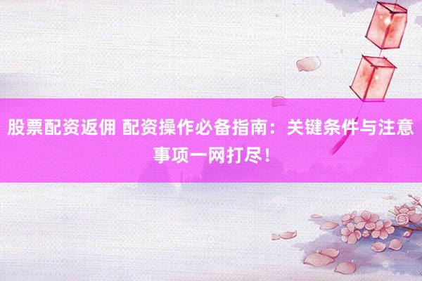 股票配资返佣 配资操作必备指南：关键条件与注意事项一网打尽！
