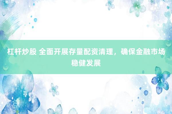 杠杆炒股 全面开展存量配资清理，确保金融市场稳健发展