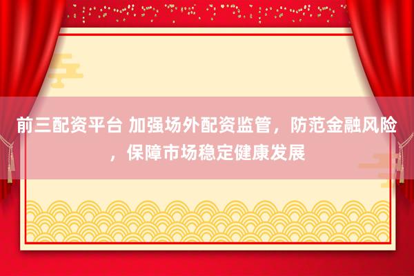 前三配资平台 加强场外配资监管，防范金融风险，保障市场稳定健康发展
