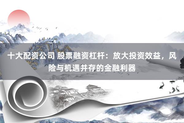 十大配资公司 股票融资杠杆：放大投资效益，风险与机遇并存的金融利器