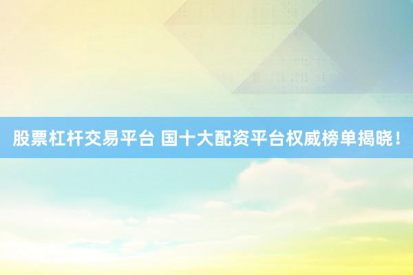 股票杠杆交易平台 国十大配资平台权威榜单揭晓！