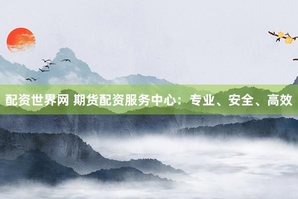 配资世界网 期货配资服务中心：专业、安全、高效