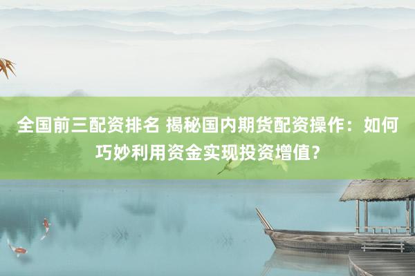 全国前三配资排名 揭秘国内期货配资操作：如何巧妙利用资金实现投资增值？