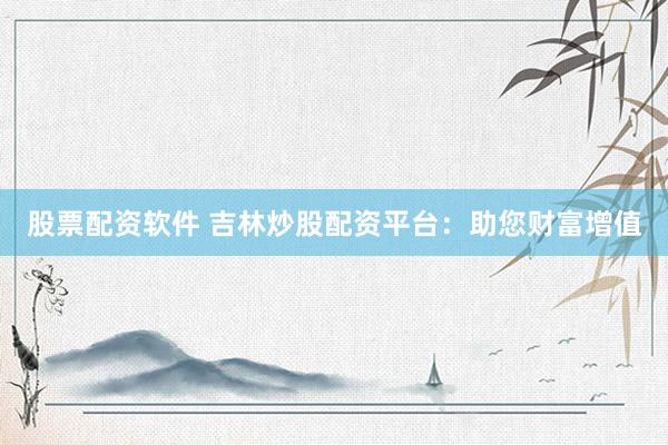 股票配资软件 吉林炒股配资平台：助您财富增值