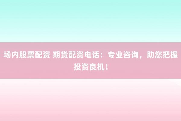 场内股票配资 期货配资电话：专业咨询，助您把握投资良机！