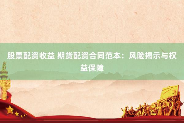 股票配资收益 期货配资合同范本：风险揭示与权益保障