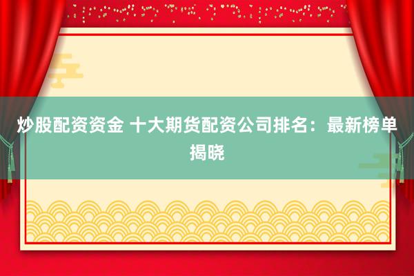 炒股配资资金 十大期货配资公司排名：最新榜单揭晓