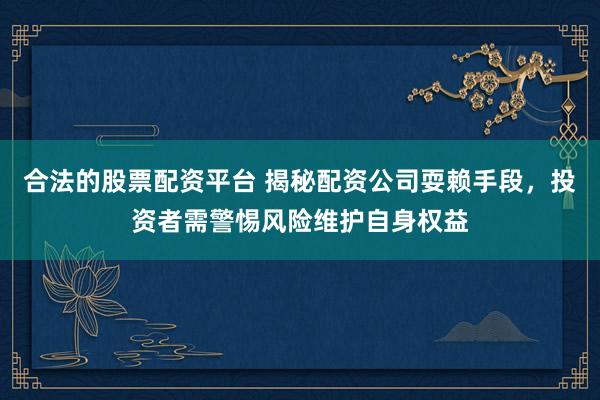合法的股票配资平台 揭秘配资公司耍赖手段，投资者需警惕风险维护自身权益