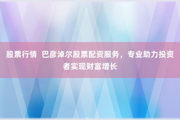股票行情  巴彦淖尔股票配资服务，专业助力投资者实现财富增长