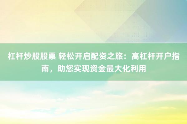 杠杆炒股股票 轻松开启配资之旅：高杠杆开户指南，助您实现资金最大化利用