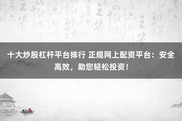 十大炒股杠杆平台排行 正规网上配资平台：安全高效，助您轻松投资！