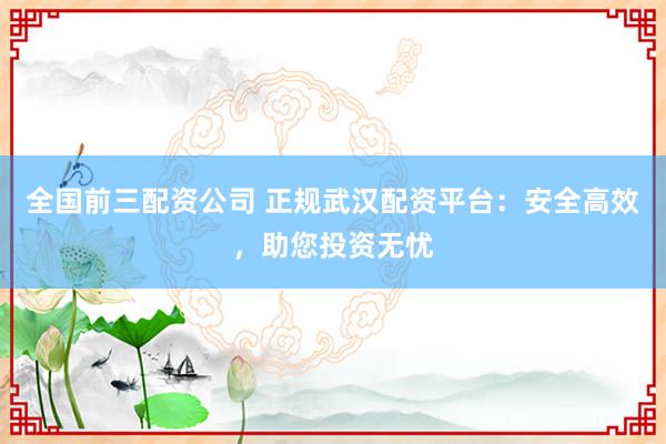 全国前三配资公司 正规武汉配资平台：安全高效，助您投资无忧