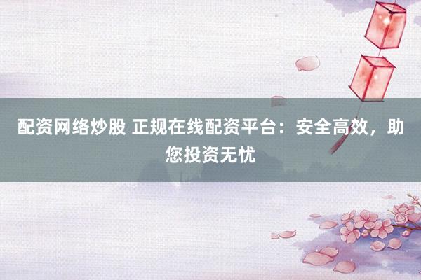 配资网络炒股 正规在线配资平台：安全高效，助您投资无忧