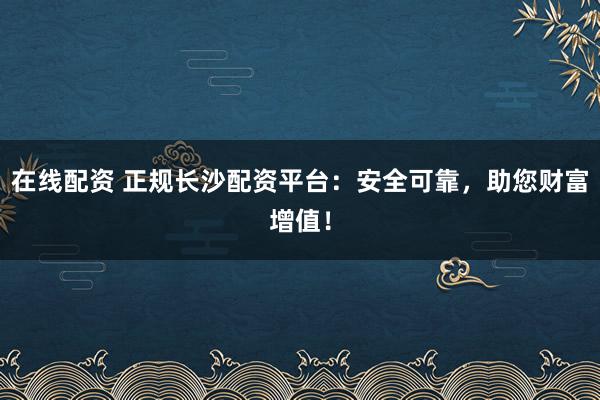 在线配资 正规长沙配资平台：安全可靠，助您财富增值！