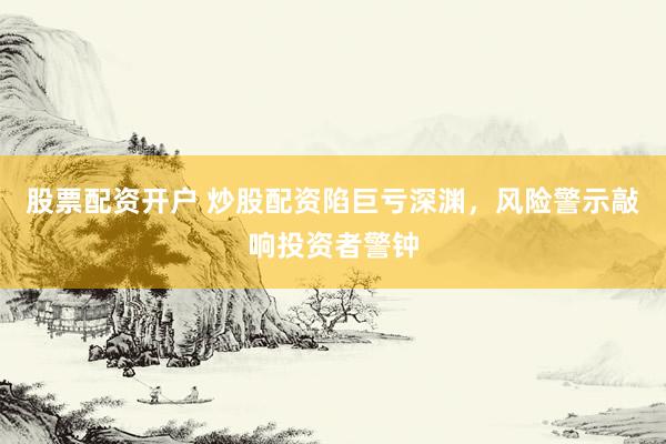 股票配资开户 炒股配资陷巨亏深渊，风险警示敲响投资者警钟