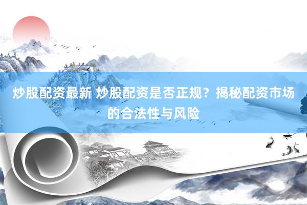 炒股配资最新 炒股配资是否正规？揭秘配资市场的合法性与风险