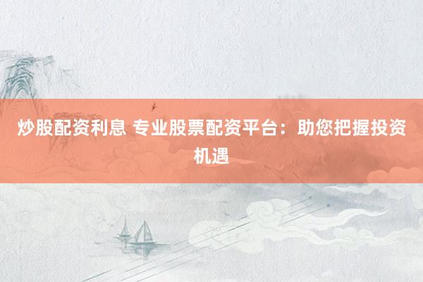 炒股配资利息 专业股票配资平台：助您把握投资机遇