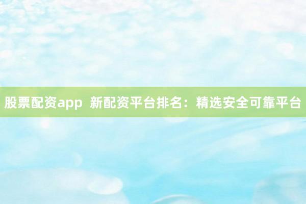 股票配资app  新配资平台排名：精选安全可靠平台