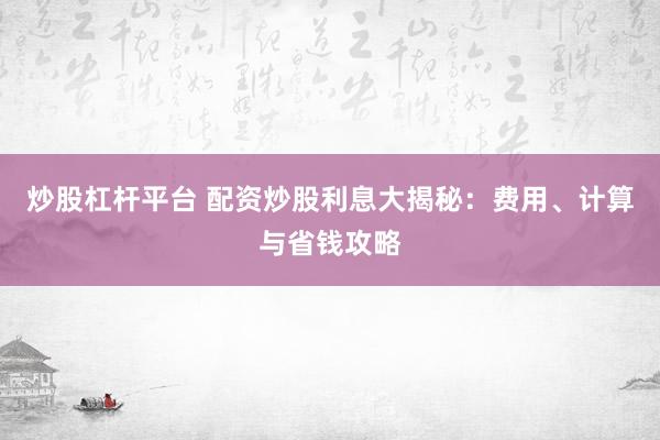 炒股杠杆平台 配资炒股利息大揭秘：费用、计算与省钱攻略