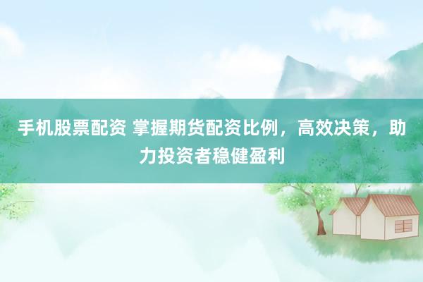 手机股票配资 掌握期货配资比例，高效决策，助力投资者稳健盈利