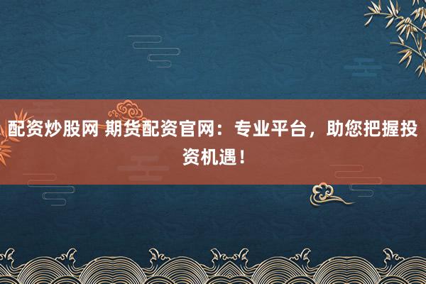 配资炒股网 期货配资官网：专业平台，助您把握投资机遇！