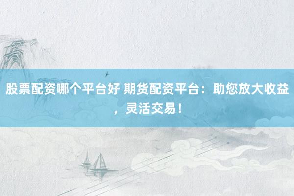 股票配资哪个平台好 期货配资平台：助您放大收益，灵活交易！