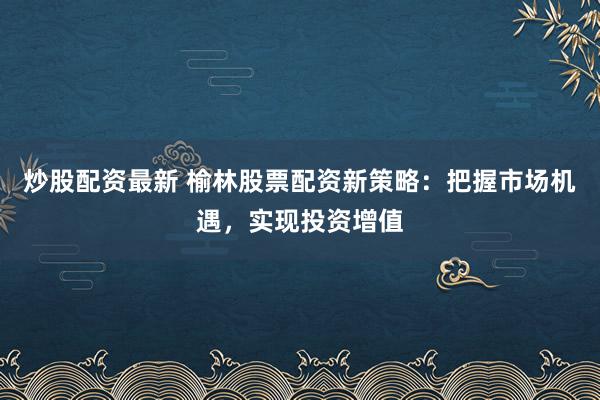 炒股配资最新 榆林股票配资新策略:把握市场机遇,实现投资增值