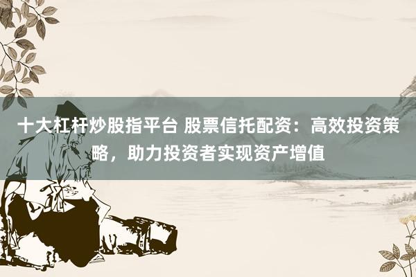 十大杠杆炒股指平台 股票信托配资：高效投资策略，助力投资者实现资产增值