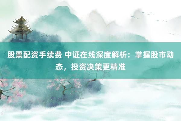 股票配资手续费 中证在线深度解析:掌握股市动态,投资决策更精准