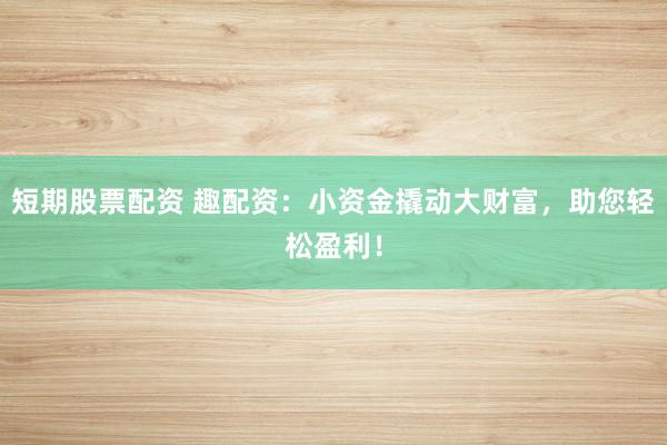 短期股票配资 趣配资:小资金撬动大财富,助您轻松盈利!