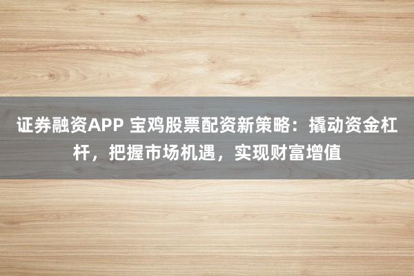 证券融资APP 宝鸡股票配资新策略:撬动资金杠杆,把握市场机遇,实现财富增值