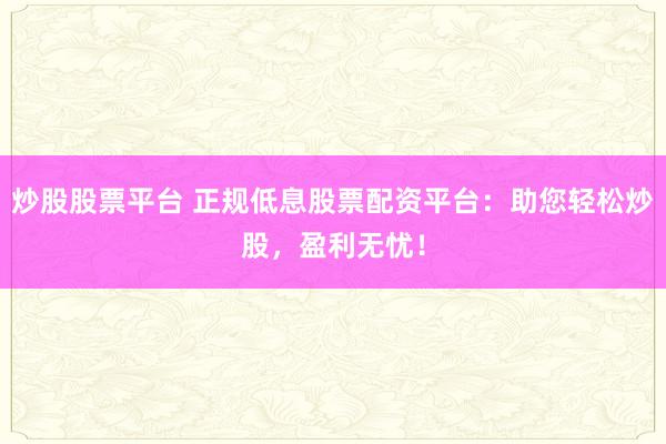 炒股股票平台 正规低息股票配资平台：助您轻松炒股，盈利无忧！