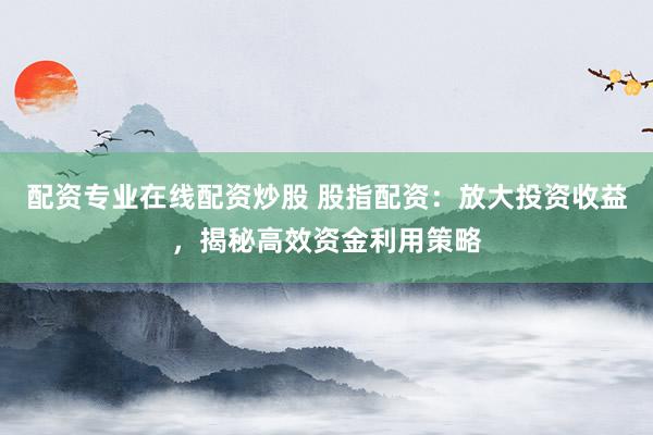 配资专业在线配资炒股 股指配资：放大投资收益，揭秘高效资金利用策略