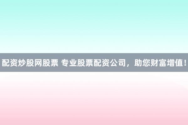 配资炒股网股票 专业股票配资公司,助您财富增值!