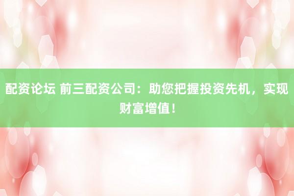 配资论坛 前三配资公司:助您把握投资先机,实现财富增值!