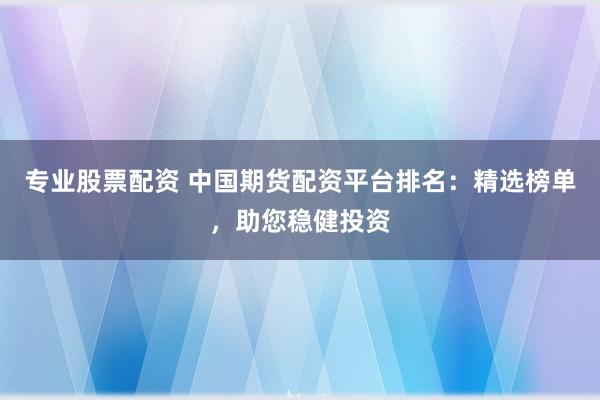 专业股票配资 中国期货配资平台排名：精选榜单，助您稳健投资