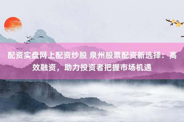配资实盘网上配资炒股 泉州股票配资新选择：高效融资，助力投资者把握市场机遇