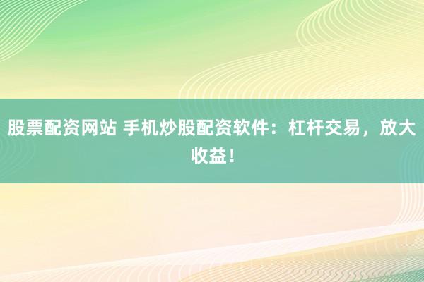 股票配资网站 手机炒股配资软件：杠杆交易，放大收益！