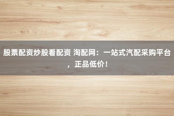 股票配资炒股看配资 淘配网：一站式汽配采购平台，正品低价！
