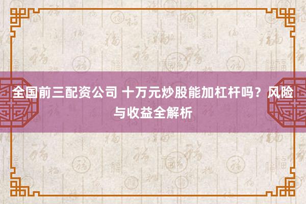 全国前三配资公司 十万元炒股能加杠杆吗？风险与收益全解析