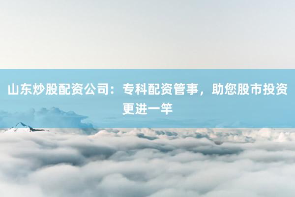 山东炒股配资公司：专科配资管事，助您股市投资更进一竿
