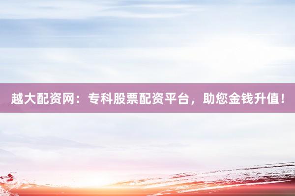 越大配资网:专科股票配资平台,助您金钱升值!