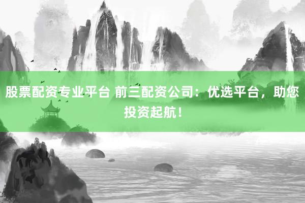 股票配资专业平台 前三配资公司：优选平台，助您投资起航！