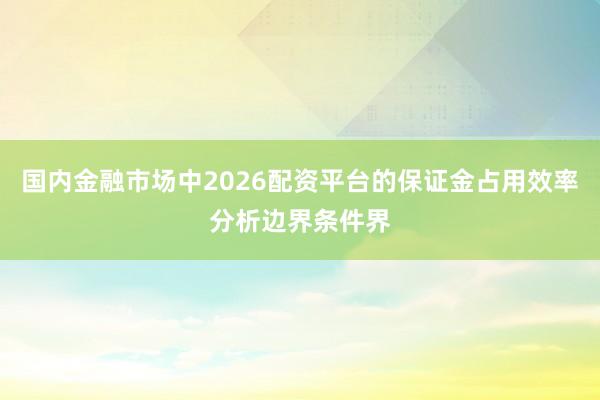 国内金融市场中2026配资平台的保证金占用效率分析边界条件界