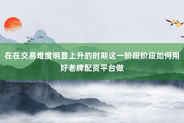 在在交易难度明显上升的时期这一阶段阶段如何用好老牌配资平台做