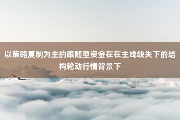 以策略复制为主的跟随型资金在在主线缺失下的结构轮动行情背景下